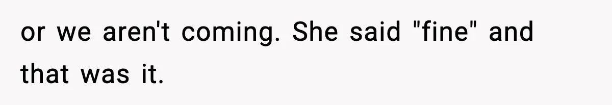 or we aren't coming. She said "fine" and that was it.
