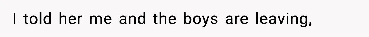 I told her me and the boys are leaving,