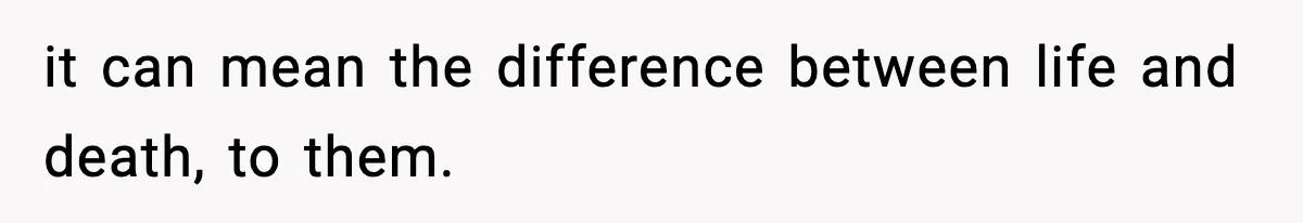 it can mean the difference between life and death, to them.