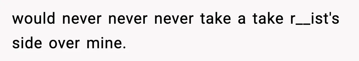 would never never never take a take r__ist's side over mine.