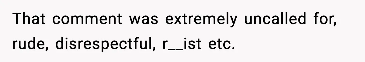 That comment was extremely uncalled for, rude, disrespectful, r__ist etc.