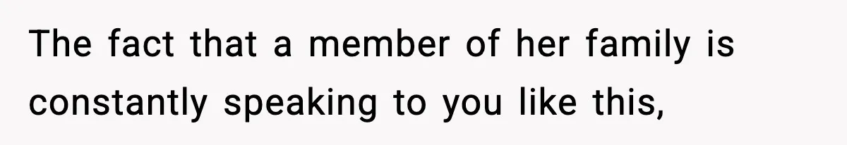 The fact that a member of her family is constantly speaking to you like this,