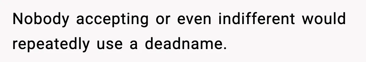 Nobody accepting or even indifferent would repeatedly use a deadname.