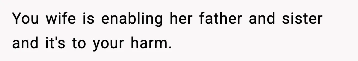 You wife is enabling her father and sister and it's to your harm.