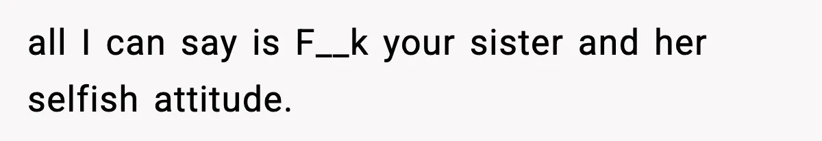all I can say is F__k your sister and her selfish attitude.
