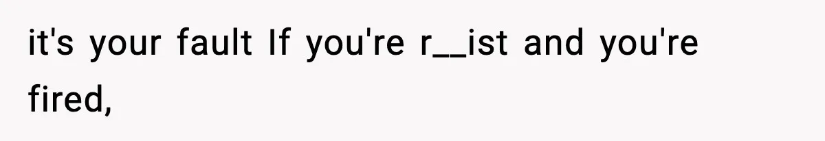 it's your fault If you're r__ist and you're fired,