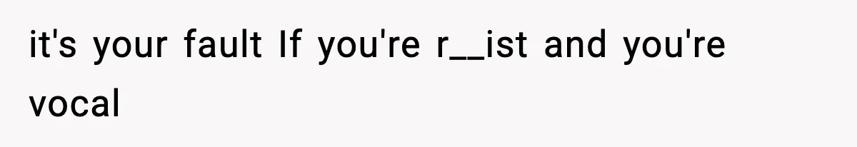 it's your fault If you're r__ist and you're vocal