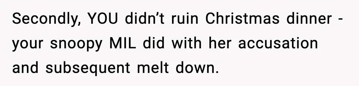 Wife Exposes MIL For Snooping On Christmas Dinner After Giving Her A Fake House Key Secondly, YOU didn’t ruin Christmas dinner - your snoopy MIL did with her accusation and subsequent melt down.