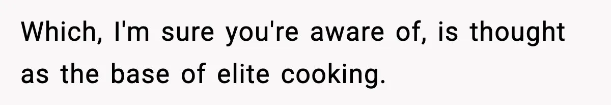 Which, I'm sure you're aware of, is thought as the base of elite cooking.
