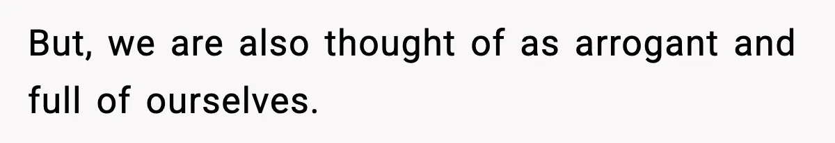 But, we are also thought of as arrogant and full of ourselves.