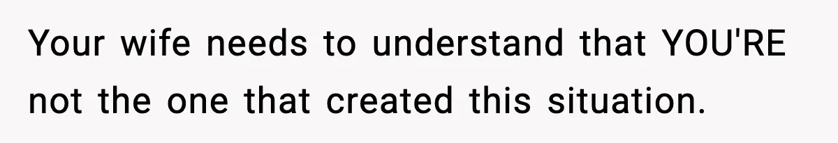 Your wife needs to understand that YOU'RE not the one that created this situation.