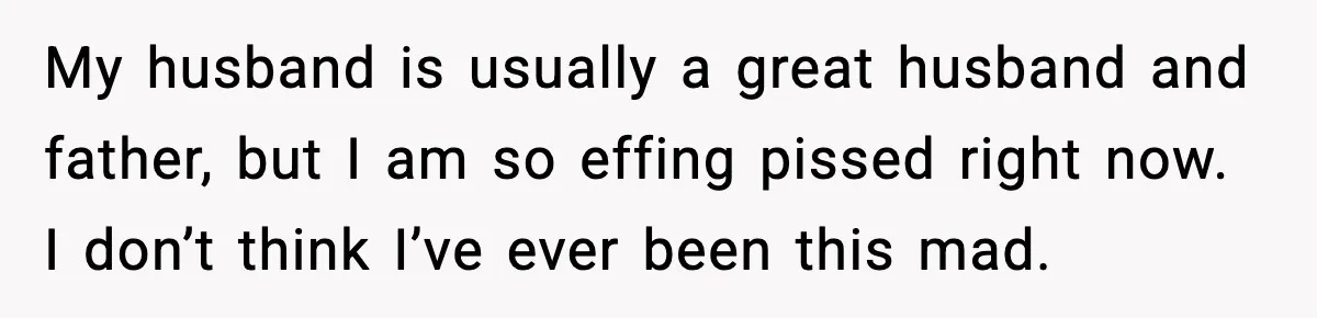 My husband is usually a great husband and father, but I am so effing pissed right now. I don’t think I’ve ever been this mad.