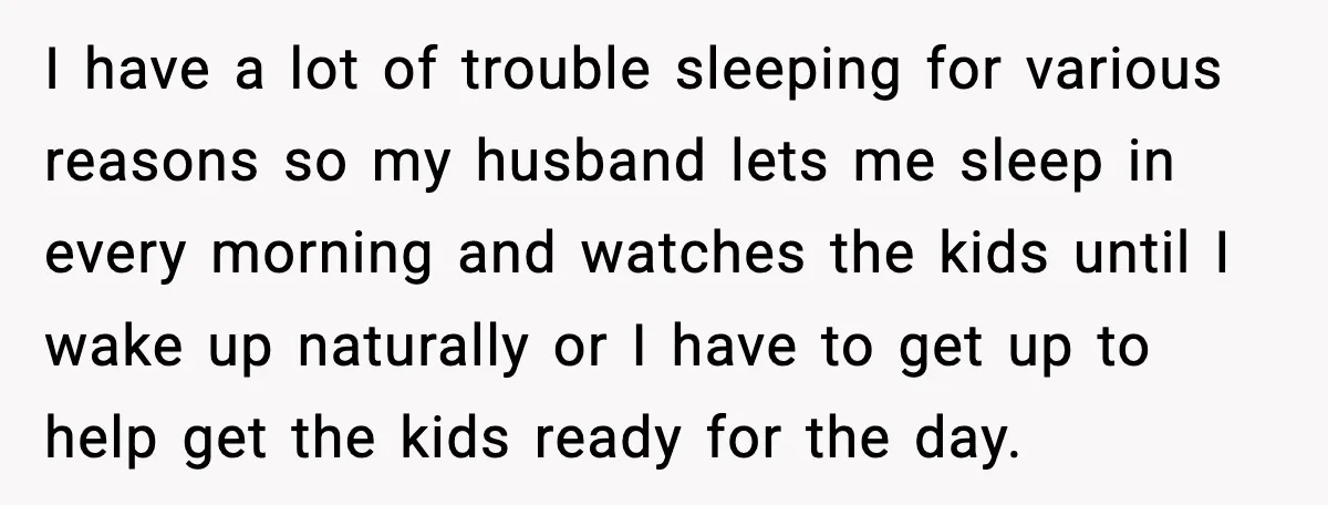 I have a lot of trouble sleeping for various reasons so my husband lets me sleep in every morning and watches the kids until I wake up naturally or I...