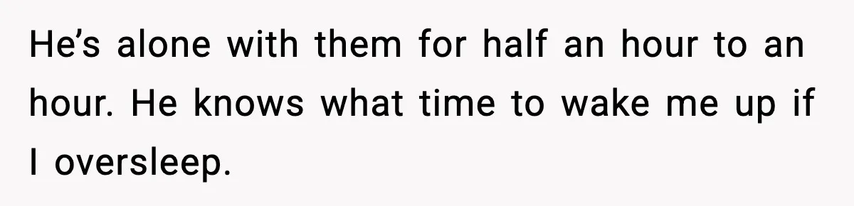 He’s alone with them for half an hour to an hour. He knows what time to wake me up if I oversleep.