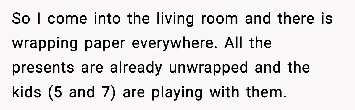So I come into the living room and there is wrapping paper everywhere. All the presents are already unwrapped and the kids (5 and 7) are playing with them.