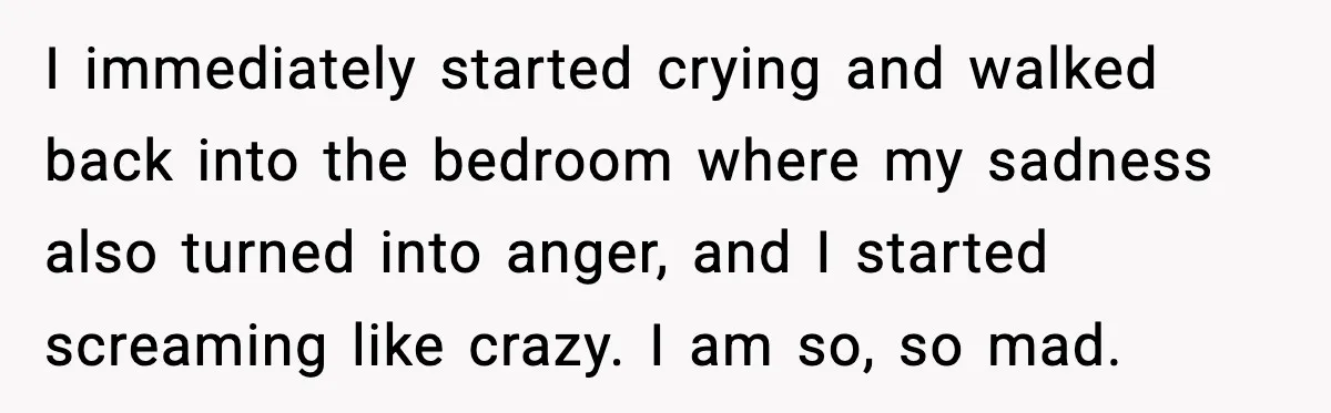 I immediately started crying and walked back into the bedroom where my sadness also turned into anger, and I started screaming like crazy. I am so, so mad.