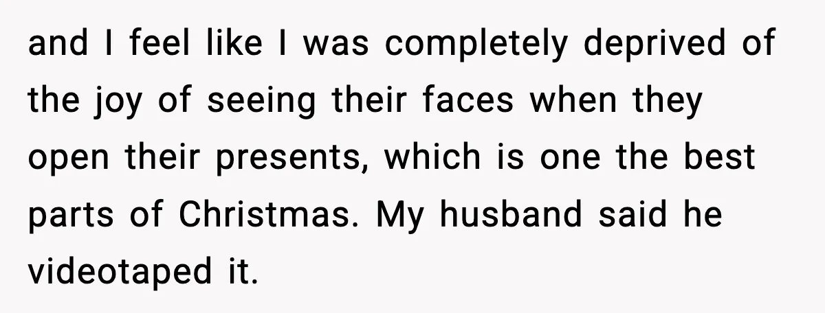 and I feel like I was completely deprived of the joy of seeing their faces when they open their presents, which is one the best parts of Christmas. My husband...