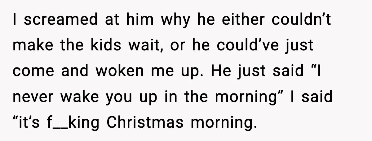 I screamed at him why he either couldn’t make the kids wait, or he could’ve just come and woken me up. He just said “I never wake you up in...