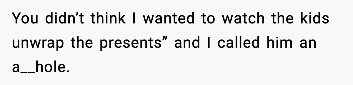 You didn’t think I wanted to watch the kids unwrap the presents” and I called him an a__hole.