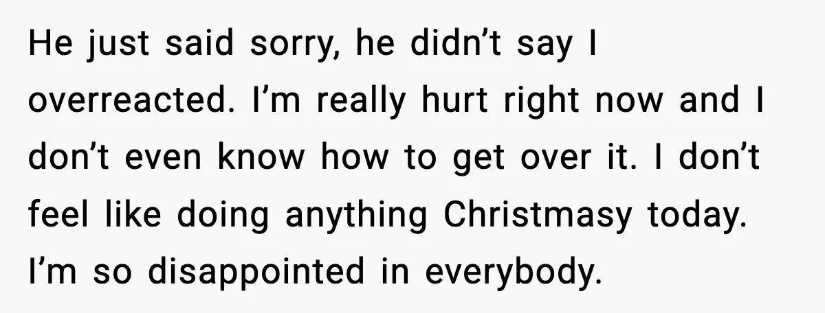 He just said sorry, he didn’t say I overreacted. I’m really hurt right now and I don’t even know how to get over it. I don’t feel like doing anything...