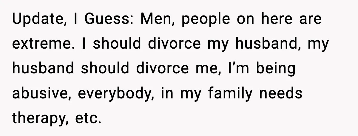 Update, I Guess: Men, people on here are extreme. I should divorce my husband, my husband should divorce me, I’m being abusive, everybody, in my family needs therapy, etc.