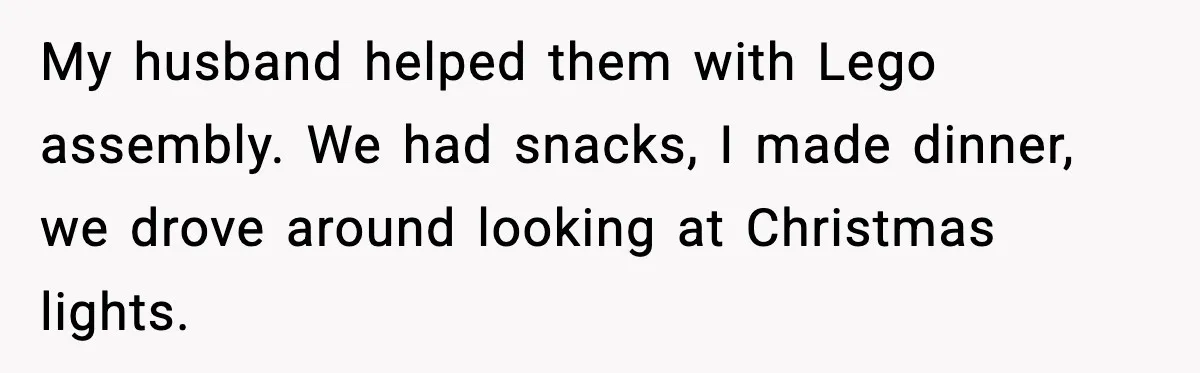 My husband helped them with Lego assembly. We had snacks, I made dinner, we drove around looking at Christmas lights.