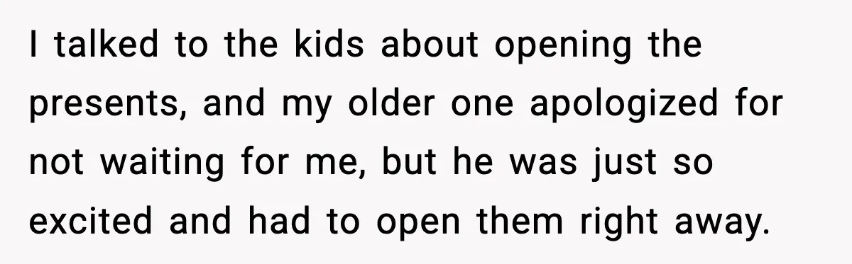 I talked to the kids about opening the presents, and my older one apologized for not waiting for me, but he was just so excited and had to open them...