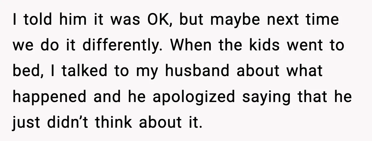 I told him it was OK, but maybe next time we do it differently. When the kids went to bed, I talked to my husband about what happened and he...