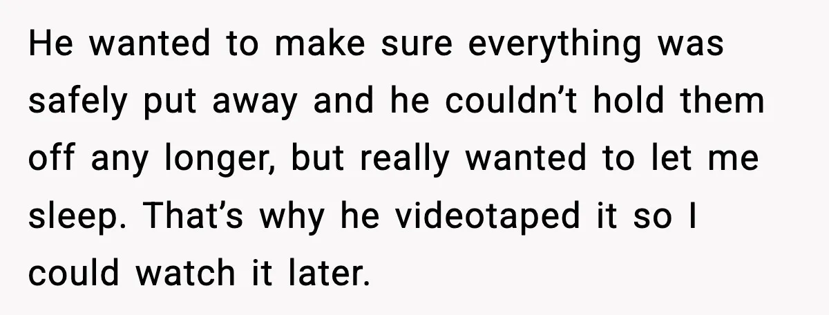He wanted to make sure everything was safely put away and he couldn’t hold them off any longer, but really wanted to let me sleep. That’s why he videotaped it...