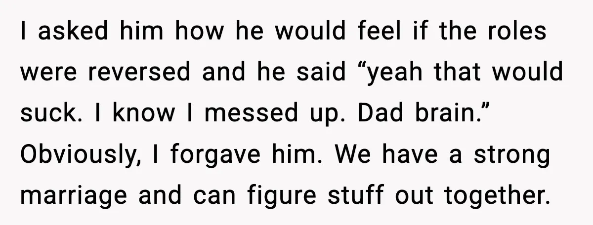 I asked him how he would feel if the roles were reversed and he said “yeah that would suck. I know I messed up. Dad brain.” Obviously, I forgave him....