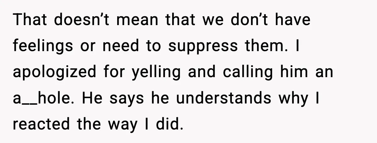 That doesn’t mean that we don’t have feelings or need to suppress them. I apologized for yelling and calling him an a__hole. He says he understands why I reacted the...