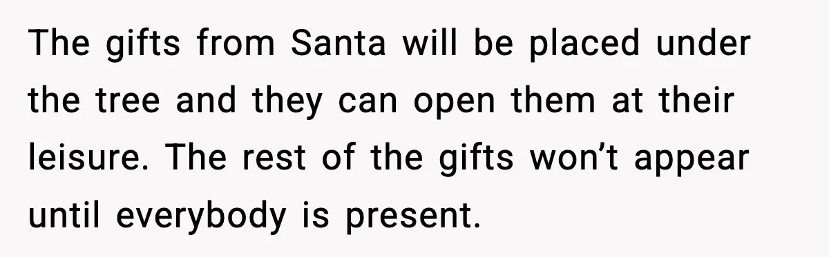 The gifts from Santa will be placed under the tree and they can open them at their leisure. The rest of the gifts won’t appear until everybody is present.