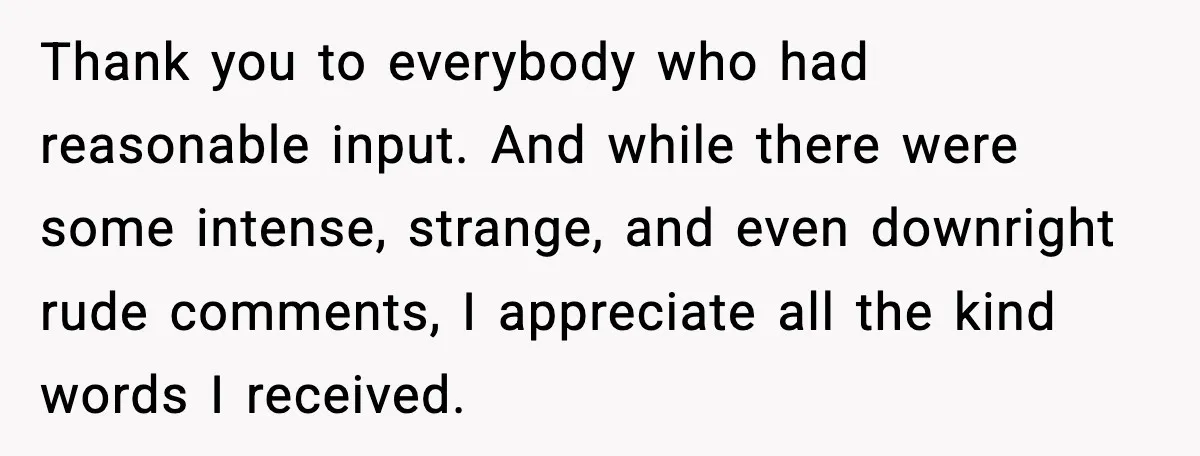 Thank you to everybody who had reasonable input. And while there were some intense, strange, and even downright rude comments, I appreciate all the kind words I received.
