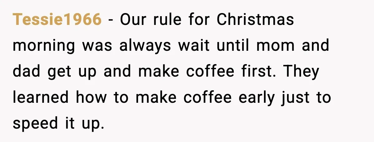 Tessie1966 - Our rule for Christmas morning was always wait until mom and dad get up and make coffee first. They learned how to make coffee early just to speed...