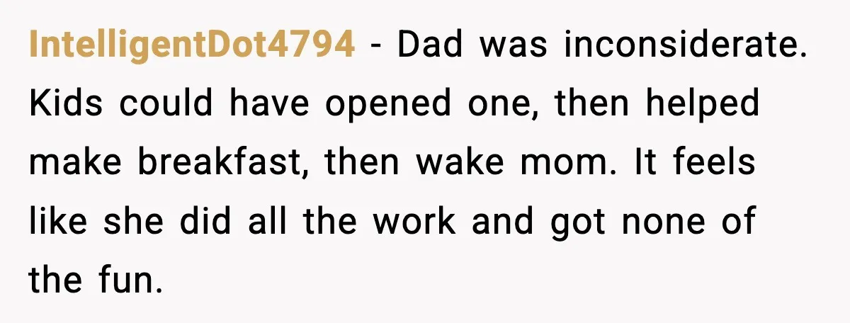 IntelligentDot4794 - Dad was inconsiderate. Kids could have opened one, then helped make breakfast, then wake mom. It feels like she did all the work and got none of the...