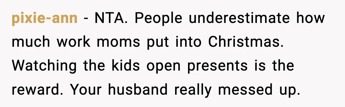 pixie-ann - NTA. People underestimate how much work moms put into Christmas. Watching the kids open presents is the reward. Your husband really messed up.