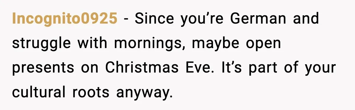 Incognito0925 - Since you’re German and struggle with mornings, maybe open presents on Christmas Eve. It’s part of your cultural roots anyway.