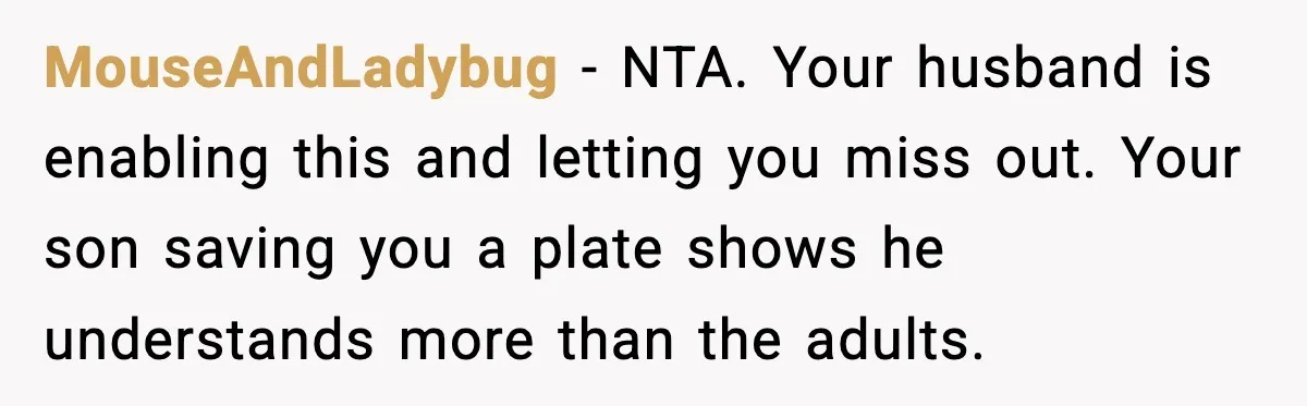 MouseAndLadybug - NTA. Your husband is enabling this and letting you miss out. Your son saving you a plate shows he understands more than the adults.