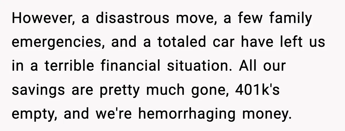 However, a disastrous move, a few family emergencies, and a totaled car have left us in a terrible financial situation. All our savings are pretty much gone, 401k's empty, and...