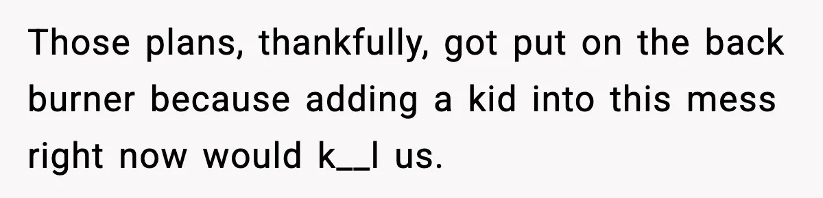 Those plans, thankfully, got put on the back burner because adding a kid into this mess right now would k__l us.