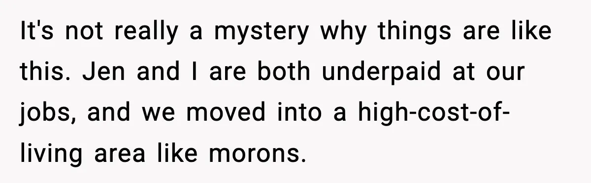 It's not really a mystery why things are like this. Jen and I are both underpaid at our jobs, and we moved into a high-cost-of-living area like morons.