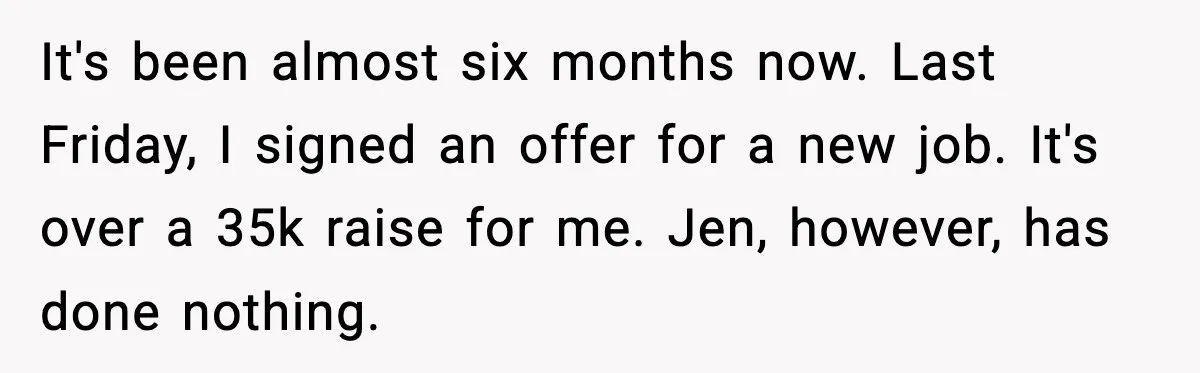 It's been almost six months now. Last Friday, I signed an offer for a new job. It's over a 35k raise for me. Jen, however, has done nothing.