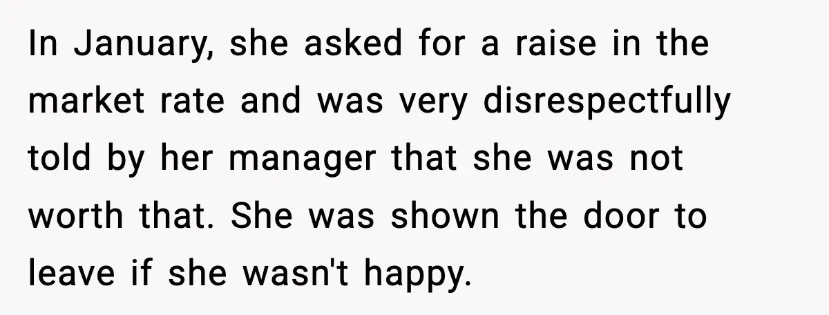 In January, she asked for a raise in the market rate and was very disrespectfully told by her manager that she was not worth that. She was shown the door...