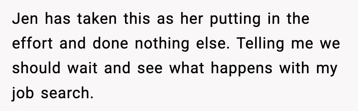 Jen has taken this as her putting in the effort and done nothing else. Telling me we should wait and see what happens with my job search.