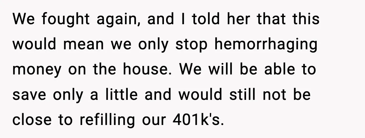 We fought again, and I told her that this would mean we only stop hemorrhaging money on the house. We will be able to save only a little and would...