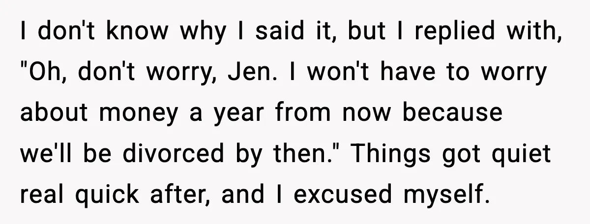 I don't know why I said it, but I replied with, "Oh, don't worry, Jen. I won't have to worry about money a year from now because we'll be divorced...
