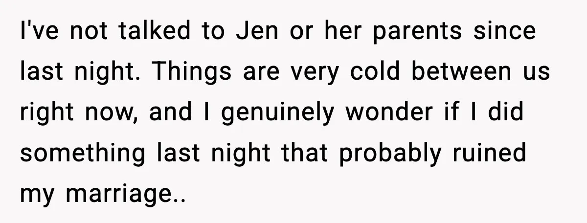 I've not talked to Jen or her parents since last night. Things are very cold between us right now, and I genuinely wonder if I did something last night that...