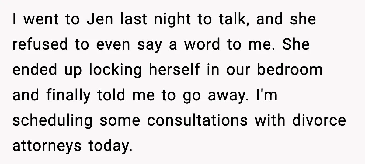 I went to Jen last night to talk, and she refused to even say a word to me. She ended up locking herself in our bedroom and finally told me...