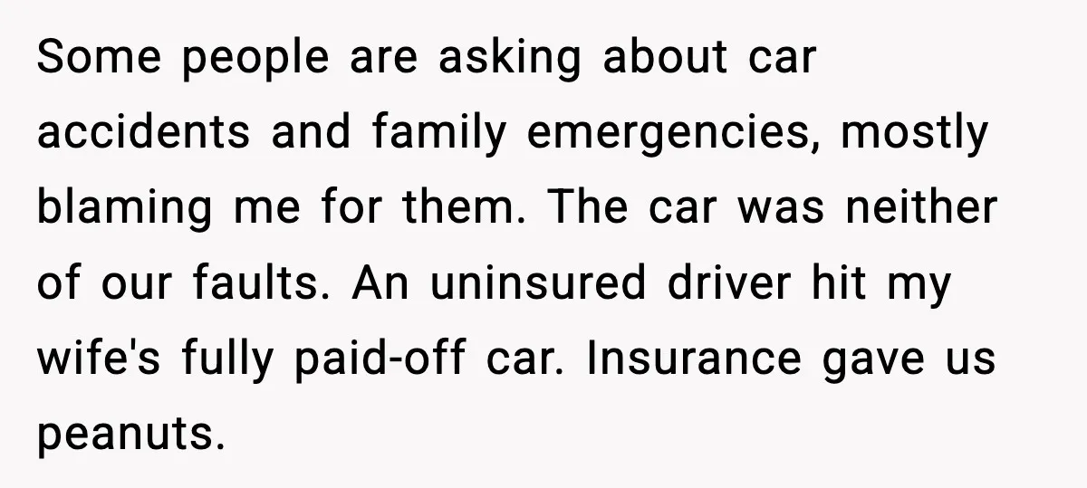Some people are asking about car accidents and family emergencies, mostly blaming me for them. The car was neither of our faults. An uninsured driver hit my wife's fully paid-off...