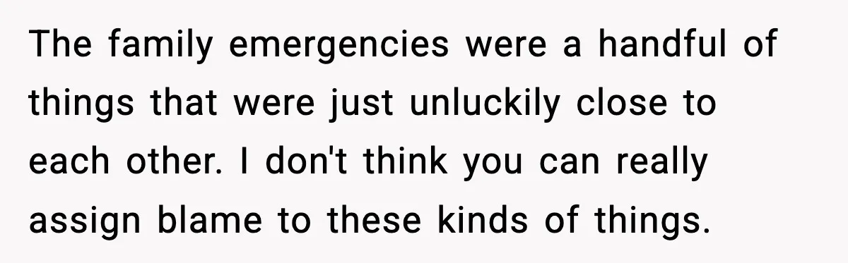 The family emergencies were a handful of things that were just unluckily close to each other. I don't think you can really assign blame to these kinds of things.